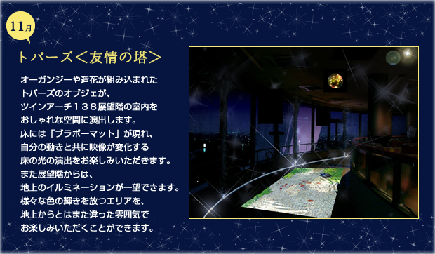 11月トパーズ 友情の搭 オーガンジーや造花が組み込まれたトパーズのオブジェが、ツインアーチ１３８展望階の室内をおしゃれな空間に演出します。床には「ブラボーマット」が現れ、自分の動きと共に映像が変化する床の光の演出をお楽しみいただきます。また展望階からは、地上のイルミネーションが一望できます。様々な色の輝きを放つエリアを、地上からとはまた違った雰囲気でお楽しみいただくことができます。