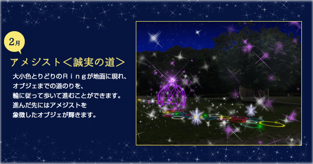 2月アメジスト 誠実の道 大小色とりどりのＲｉｎｇが地面に現れ、オブジェまでの道のりを、輪に従って歩いて進むことができます。進んだ先にはアメジストを象徴したオブジェが輝きます。